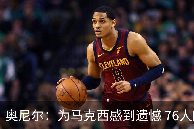 奥尼尔：为马克西感到遗憾 76人四巨头聚首他可能要做出牺牲