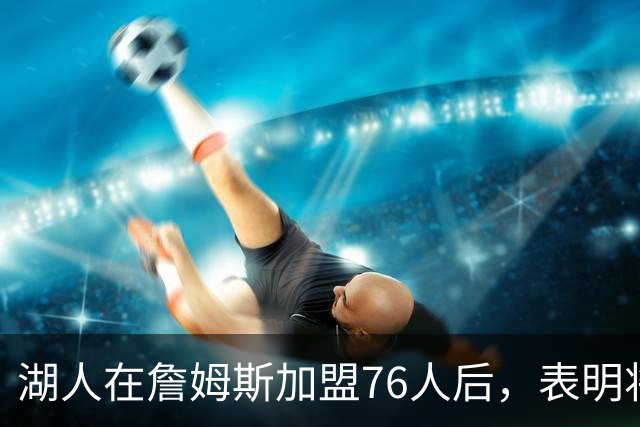 湖人在詹姆斯加盟76人后，表明将布朗尼·詹姆斯交易至76人的明确态度