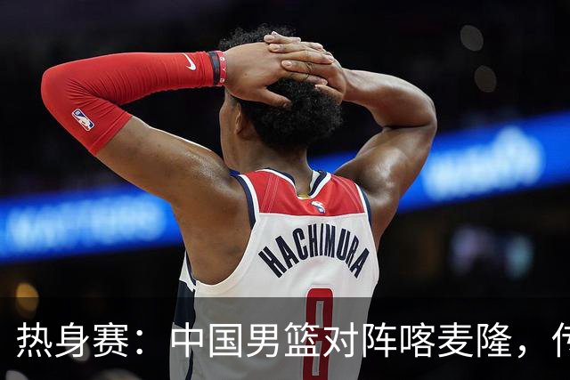 热身赛：中国男篮对阵喀麦隆，传来3好消息1坏消息，郭士强喜获得力强援